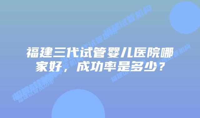 福建三代试管婴儿医院哪家好，成功率是多少？