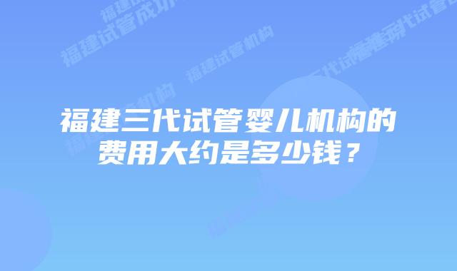 福建三代试管婴儿机构的费用大约是多少钱？