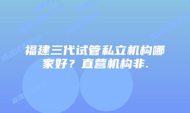 福建三代试管私立机构哪家好？直营机构非.