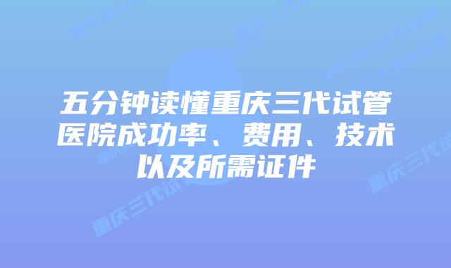 五分钟读懂重庆三代试管医院成功率、费用、技术以及所需证件
