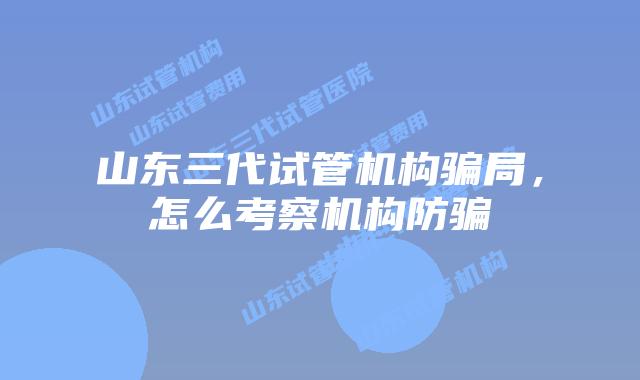 山东三代试管机构骗局,怎么考察机构防骗