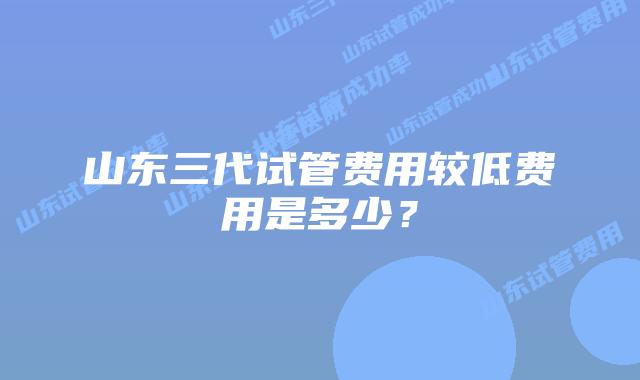 山东三代试管费用较低费用是多少?