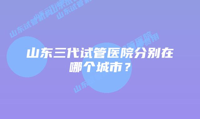 山东三代试管医院分别在哪个城市?