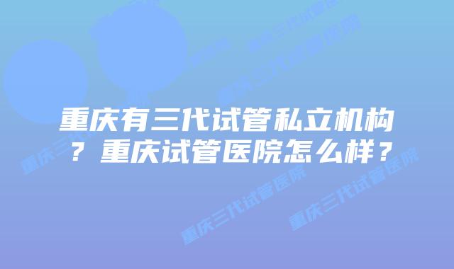 重庆有三代试管私立机构？重庆试管医院怎么样？