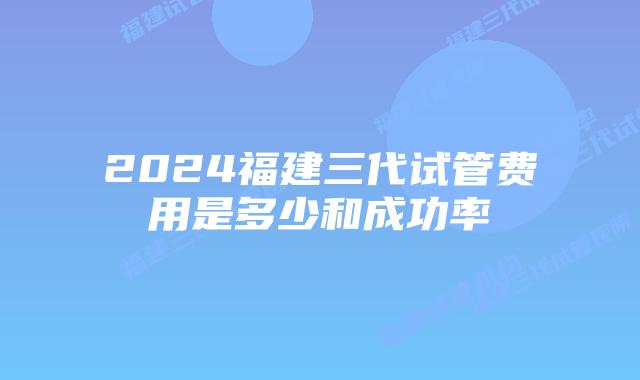 2024福建三代试管费用是多少和成功率