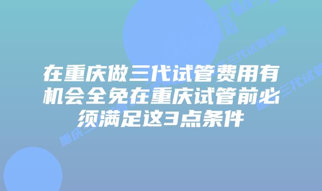 在重庆做三代试管费用有机会全免在重庆试管前必须满足这3点条件