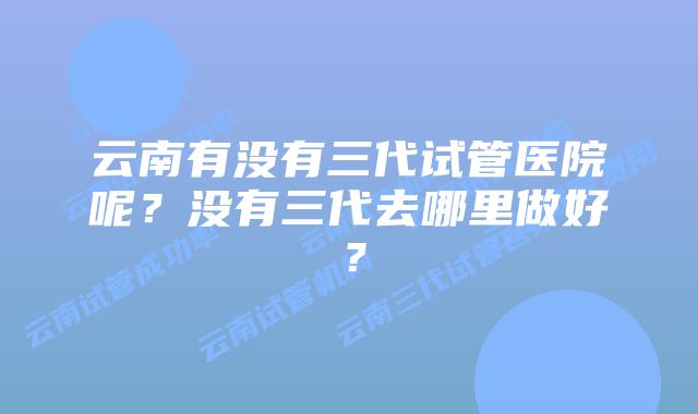 云南有没有三代试管医院呢？没有三代去哪里做好？