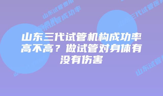 山东三代试管机构成功率高不高?做试管对身体有没有伤害