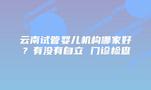 云南试管婴儿机构哪家好？有没有自立 门诊检查