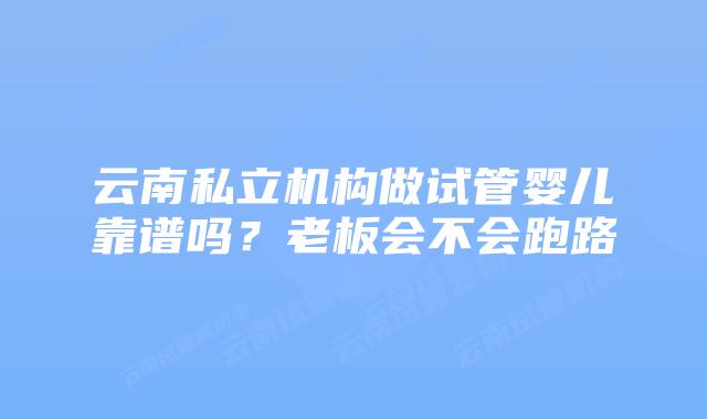 云南私立机构做试管婴儿靠谱吗？老板会不会跑路