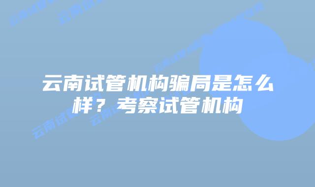 云南试管机构骗局是怎么样？考察试管机构