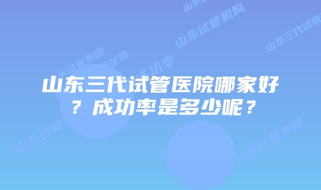 山东三代试管医院哪家好?成功率是多少呢?