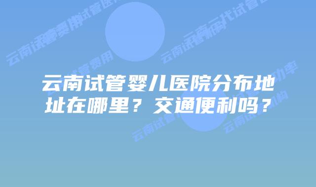 云南试管婴儿医院分布地址在哪里？交通便利吗？
