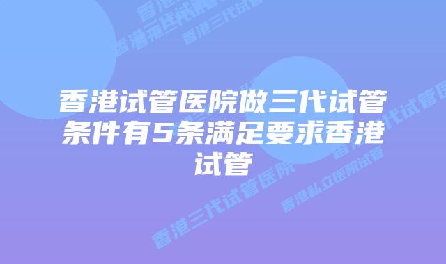 香港试管医院做三代试管条件有5条满足要求香港试管