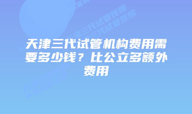 天津三代试管机构费用需要多少钱?比公立多额外费用