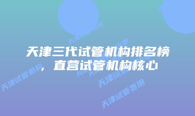 天津三代试管机构排名榜,直营试管机构核心