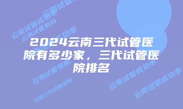 2024云南三代试管医院有多少家，三代试管医院排名