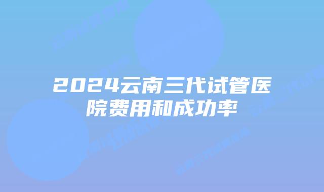 2024云南三代试管医院费用和成功率