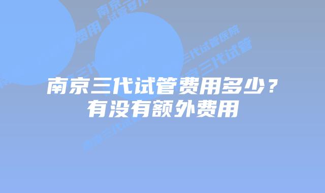 南京三代试管费用多少？有没有额外费用