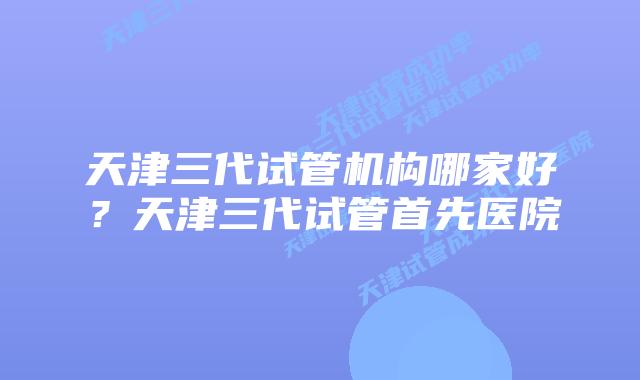 天津三代试管机构哪家好?天津三代试管首先医院