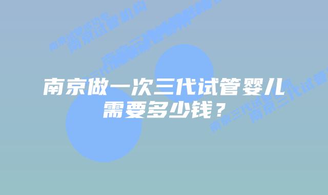 南京做一次三代试管婴儿需要多少钱?