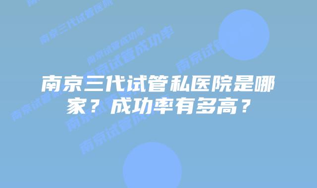 南京三代试管私医院是哪家？成功率有多高？