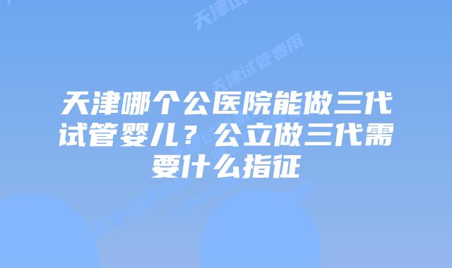 天津哪个公医院能做三代试管婴儿？公立做三代需要什么指征