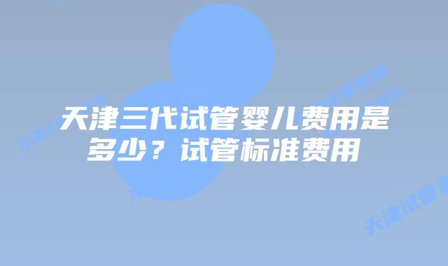 天津三代试管婴儿费用是多少？试管标准费用