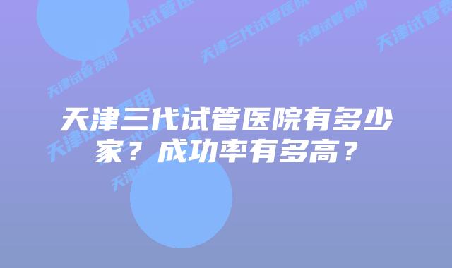 天津三代试管医院有多少家？成功率有多高？