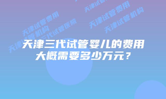 天津三代试管婴儿的费用大概需要多少万元？