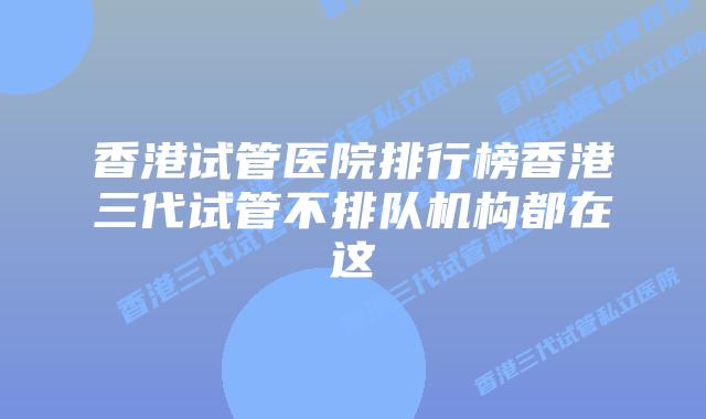 香港试管医院排行榜香港三代试管不排队机构都在这