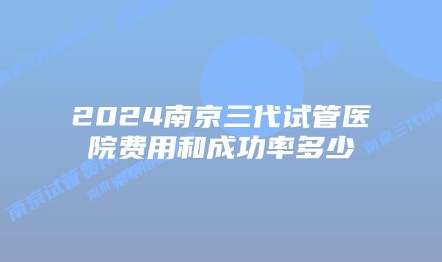 2024南京三代试管医院费用和成功率多少