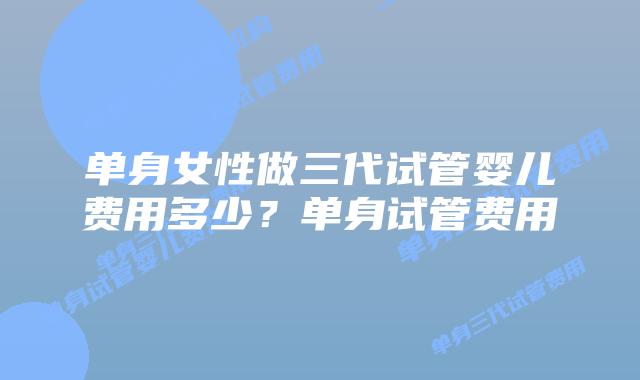 单身女性做三代试管婴儿费用多少？单身试管费用
