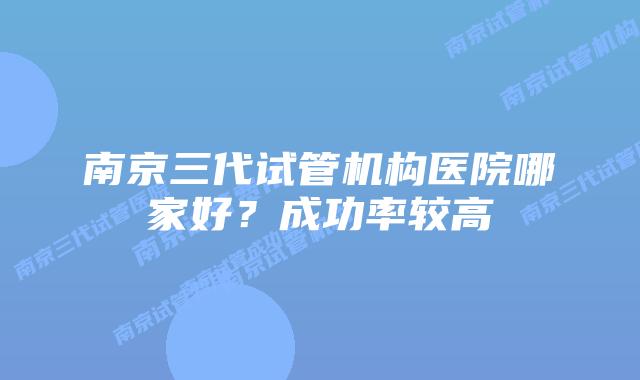 南京三代试管机构医院哪家好?成功率较高