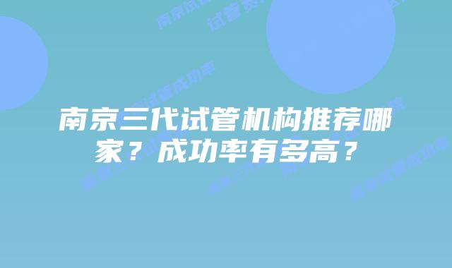 南京三代试管机构推荐哪家？成功率有多高？