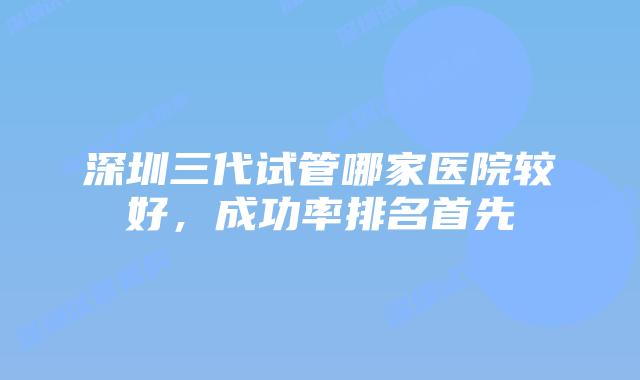 深圳三代试管哪家医院较好,成功率排名首先