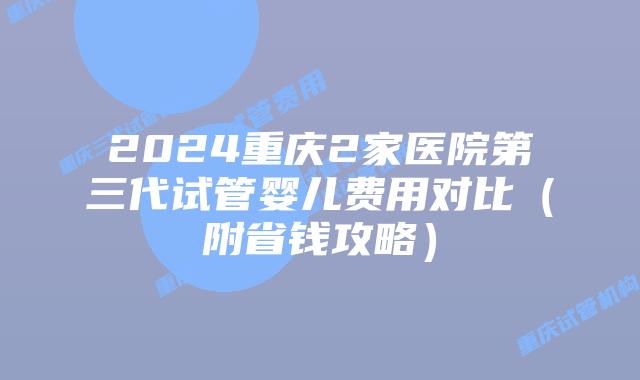 2024重庆2家医院第三代试管婴儿费用对比（附省钱攻略）