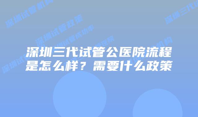 深圳三代试管公医院流程是怎么样？需要什么政策