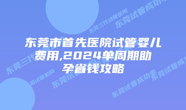 东莞市首先医院试管婴儿费用,2024单周期助孕省钱攻略