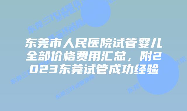 东莞市人民医院试管婴儿全部价格费用汇总，附2023东莞试管成功经验