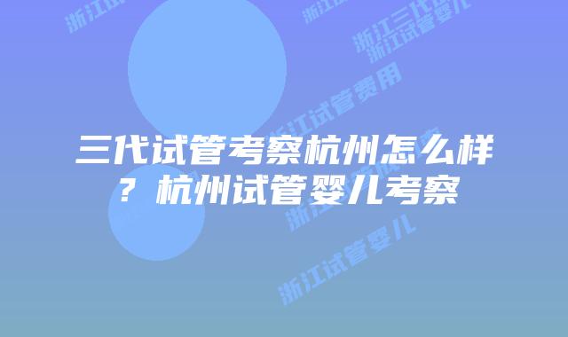 三代试管考察杭州怎么样？杭州试管婴儿考察