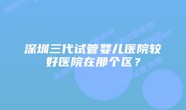 深圳三代试管婴儿医院较好医院在那个区?