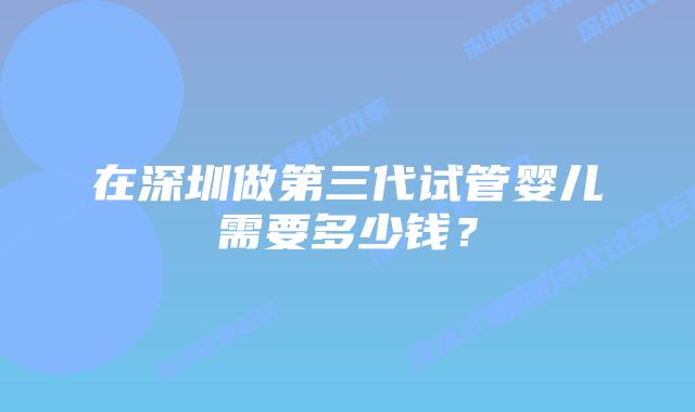 在深圳做第三代试管婴儿需要多少钱?