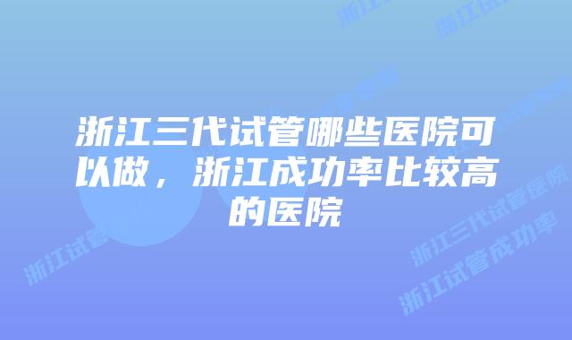 浙江三代试管哪些医院可以做，浙江成功率比较高的医院