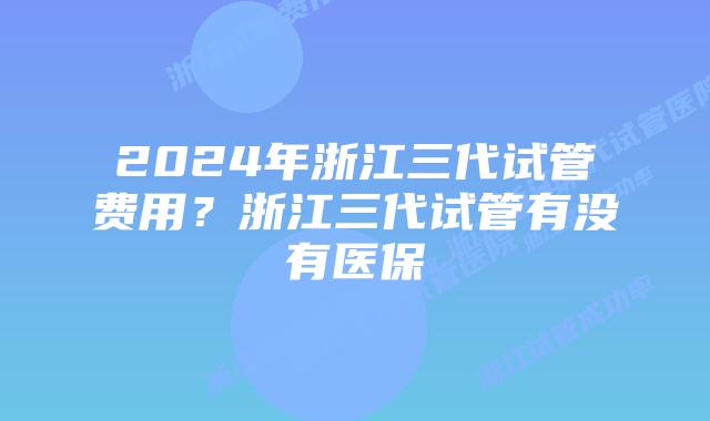 2024年浙江三代试管费用?浙江三代试管有没有医保