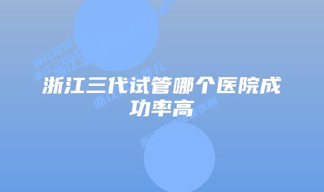 浙江三代试管哪个医院成功率高