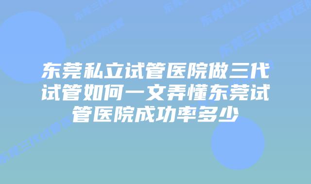 东莞私立试管医院做三代试管如何一文弄懂东莞试管医院成功率多少