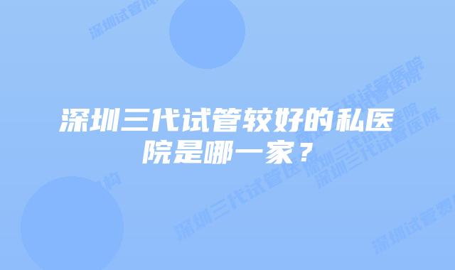 深圳三代试管较好的私医院是哪一家?