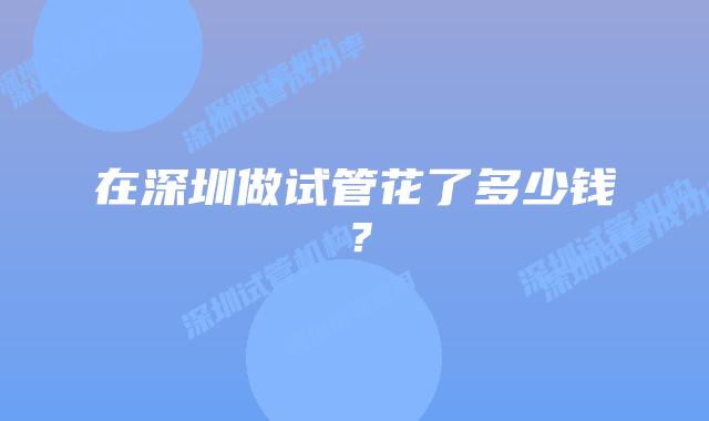 在深圳做试管花了多少钱?