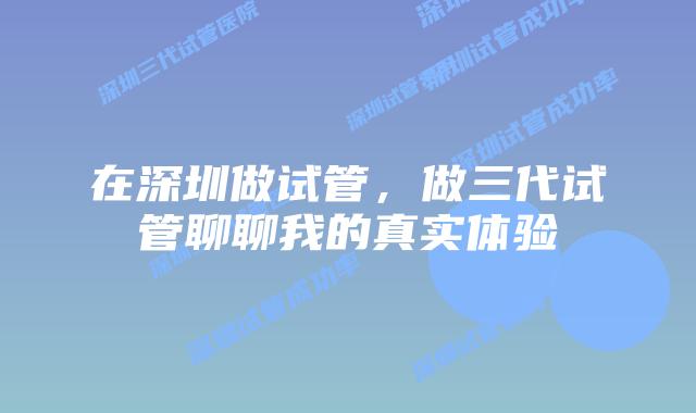 在深圳做试管,做三代试管聊聊我的真实体验